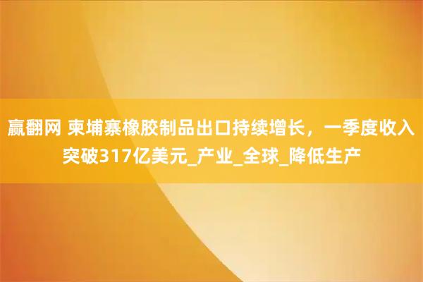 赢翻网 柬埔寨橡胶制品出口持续增长,一季度收入突破317亿美元_产业_全球_降低生产