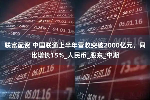 联富配资 中国联通上半年营收突破2000亿元，同比增长15%_人民币_股东_中期
