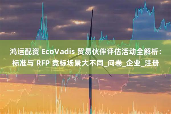 鸿运配资 EcoVadis 贸易伙伴评估活动全解析:标准与 RFP 竞标场景大不同_问卷_企业_注册
