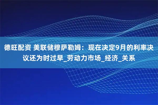 德旺配资 美联储穆萨勒姆:现在决定9月的利率决议还为时过早_劳动力市场_经济_关系