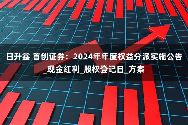 日升鑫 首创证券：2024年年度权益分派实施公告_现金红利_股权登记日_方案