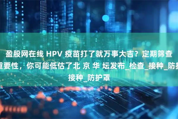 盈股网在线 HPV 疫苗打了就万事大吉？定期筛查的重要性，你可能低估了北 京 华 坛发布_检查_接种_防护罩