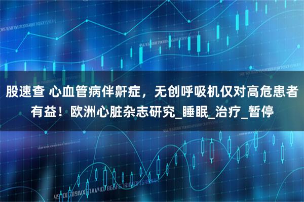 股速查 心血管病伴鼾症,无创呼吸机仅对高危患者有益!欧洲心脏杂志研究_睡眠_治疗_暂停