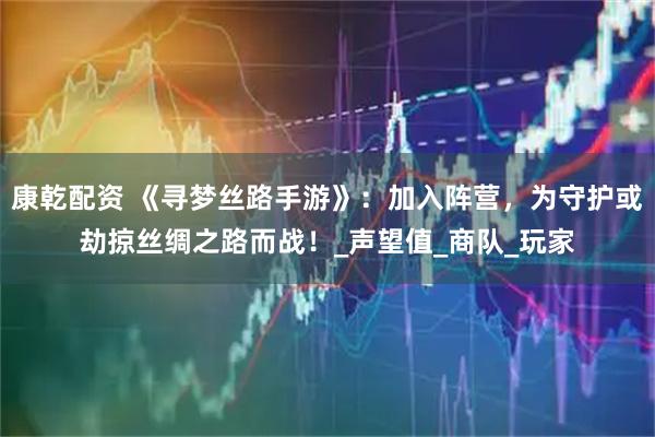 康乾配资 《寻梦丝路手游》：加入阵营，为守护或劫掠丝绸之路而战！_声望值_商队_玩家