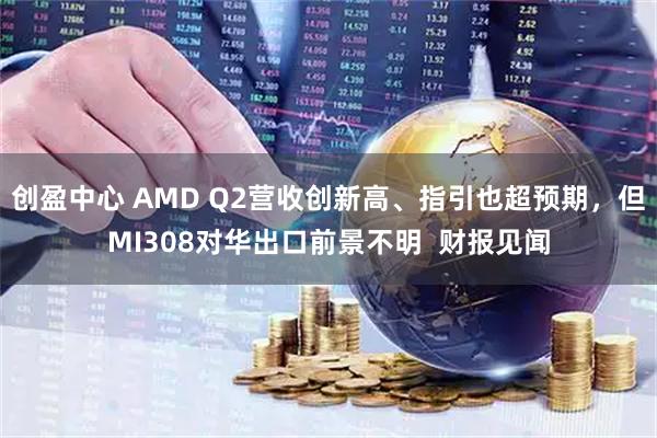 创盈中心 AMD Q2营收创新高、指引也超预期，但MI308对华出口前景不明  财报见闻