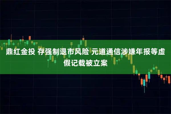 鼎红金投 存强制退市风险 元道通信涉嫌年报等虚假记载被立案