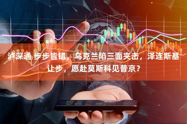 泸深通 步步皆错，乌克兰陷三面夹击，泽连斯基让步，愿赴莫斯科见普京？
