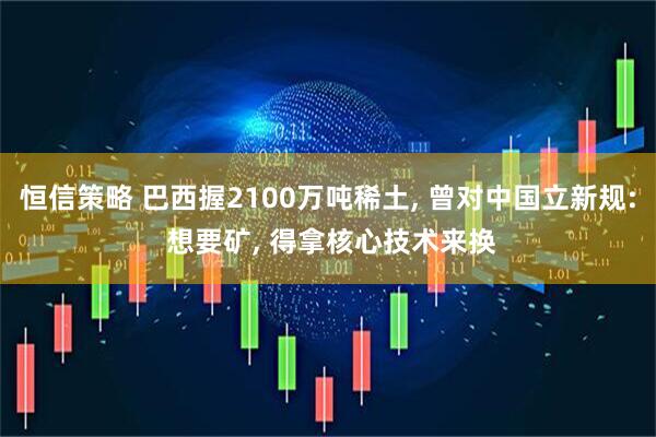 恒信策略 巴西握2100万吨稀土, 曾对中国立新规: 想要矿, 得拿核心技术来换
