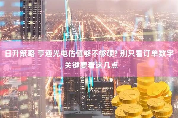 日升策略 亨通光电估值够不够硬? 别只看订单数字, 关键要看这几点