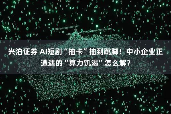 兴泊证券 AI短剧“抽卡”抽到跳脚！中小企业正遭遇的“算力饥渴”怎么解？