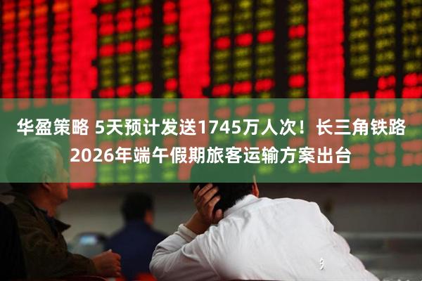华盈策略 5天预计发送1745万人次！长三角铁路2026年端午假期旅客运输方案出台