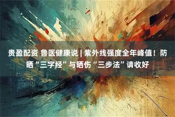贵盈配资 鲁医健康说 | 紫外线强度全年峰值！防晒“三字经”与晒伤“三步法”请收好