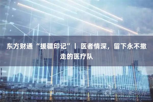 东方财通 “援疆印记”丨 医者情深，留下永不撤走的医疗队