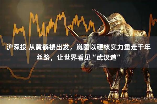 沪深投 从黄鹤楼出发，岚图以硬核实力重走千年丝路，让世界看见“武汉造”
