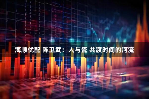 海顺优配 陈卫武：人与瓷 共渡时间的河流