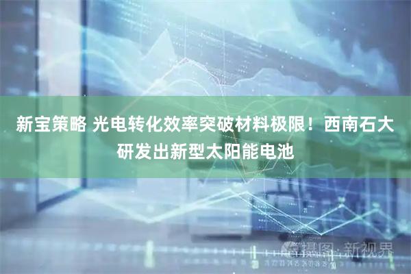 新宝策略 光电转化效率突破材料极限！西南石大研发出新型太阳能电池